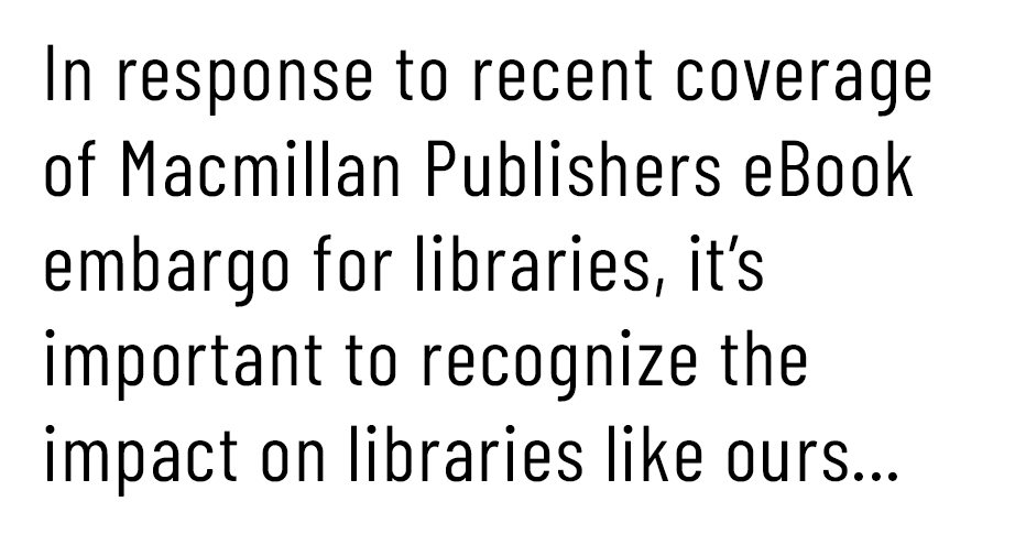 Letter to Editor: In response to recent coverage of Macmillan Publishers eBook embargo for libraries, it's important to recognize the impact on libraries like ours...